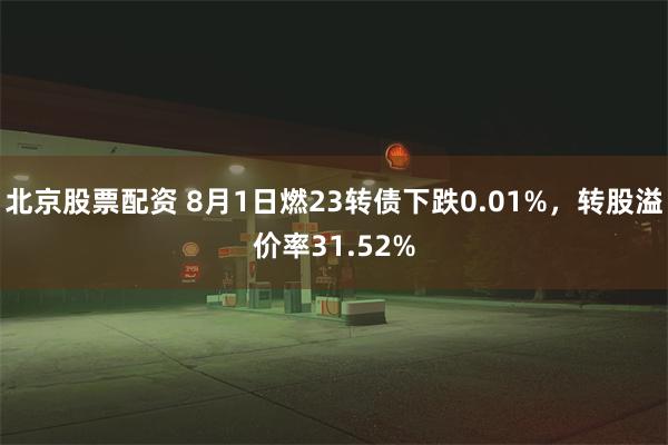 北京股票配资 8月1日燃23转债下跌0.01%，转股溢价率31.52%