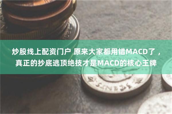 炒股线上配资门户 原来大家都用错MACD了 ，真正的抄底逃顶绝技才是MACD的核心王牌