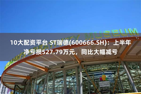 10大配资平台 ST瑞德(600666.SH)：上半年净亏损527.79万元，同比大幅减亏