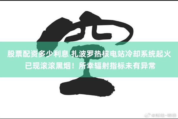 股票配资多少利息 扎波罗热核电站冷却系统起火 已现滚滚黑烟！所幸辐射指标未有异常