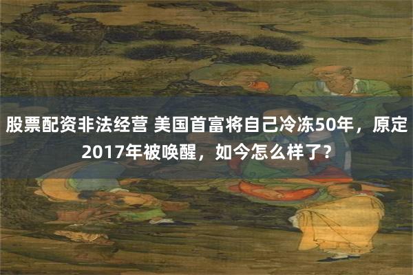 股票配资非法经营 美国首富将自己冷冻50年，原定2017年被唤醒，如今怎么样了？