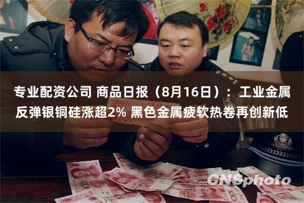 专业配资公司 商品日报（8月16日）：工业金属反弹银铜硅涨超2% 黑色金属疲软热卷再创新低