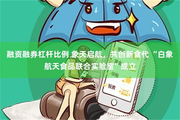 融资融券杠杆比例 象天启航，共创新食代 “白象航天食品联合实验室”成立