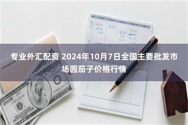 专业外汇配资 2024年10月7日全国主要批发市场圆茄子价格行情