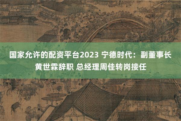 国家允许的配资平台2023 宁德时代：副董事长黄世霖辞职 总经理周佳转岗接任