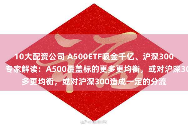 10大配资公司 A500ETF吸金千亿、沪深300ETF净赎回500亿！专家解读：A500覆盖标的更多更均衡，或对沪深300造成一定的分流