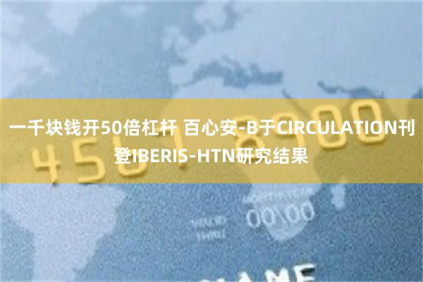 一千块钱开50倍杠杆 百心安-B于CIRCULATION刊登IBERIS-HTN研究结果