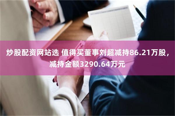 炒股配资网站选 值得买董事刘超减持86.21万股，减持金额3290.64万元