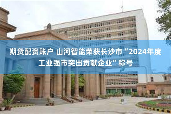 期货配资账户 山河智能荣获长沙市“2024年度工业强市突出贡献企业”称号