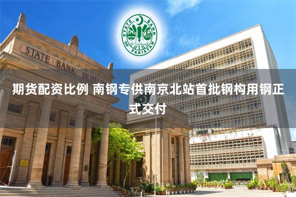 期货配资比例 南钢专供南京北站首批钢构用钢正式交付