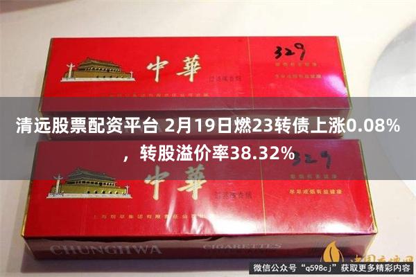 清远股票配资平台 2月19日燃23转债上涨0.08%，转股溢价率38.32%