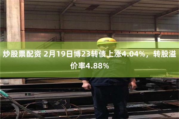 炒股票配资 2月19日博23转债上涨4.04%，转股溢价率4.88%