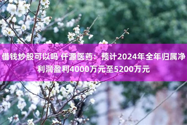 借钱炒股可以吗 仟源医药：预计2024年全年归属净利润盈利4000万元至5200万元