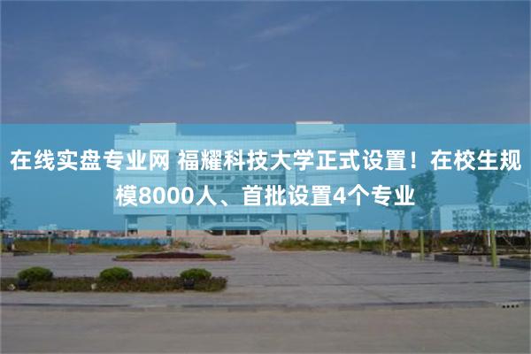 在线实盘专业网 福耀科技大学正式设置！在校生规模8000人、首批设置4个专业