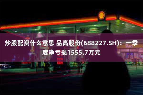 炒股配资什么意思 品高股份(688227.SH):一季度净亏损1555.7万元