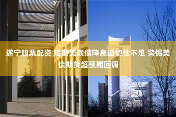 遂宁股票配资 短期美联储降息迫切性不足 警惕美债期货超预期回调
