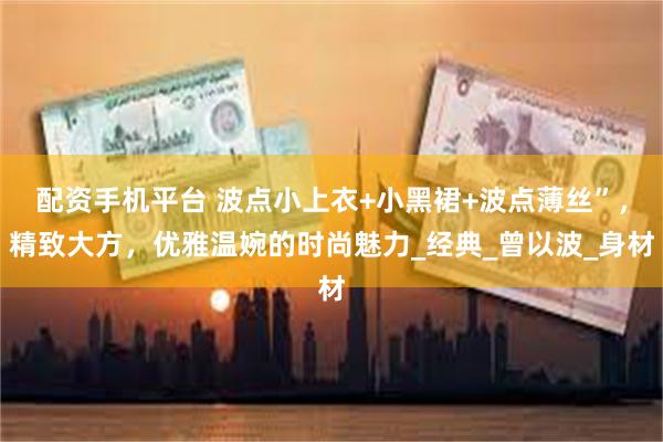 配资手机平台 波点小上衣+小黑裙+波点薄丝”,精致大方,优雅温婉的时尚魅力_经典_曾以波_身材