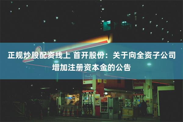 正规炒股配资线上 首开股份:关于向全资子公司增加注册资本金的公告