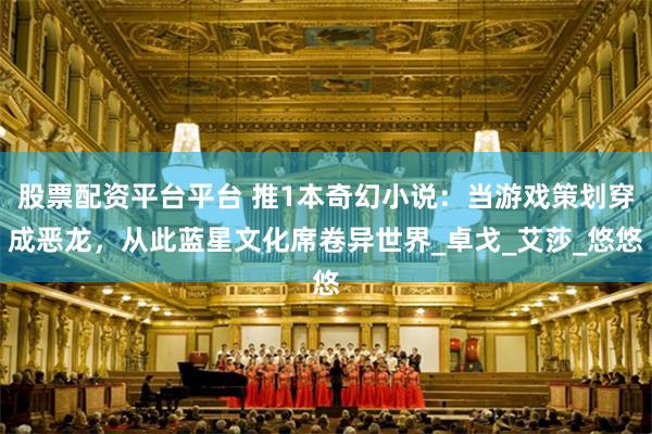 股票配资平台平台 推1本奇幻小说:当游戏策划穿成恶龙,从此蓝星文化席卷异世界_卓戈_艾莎_悠悠